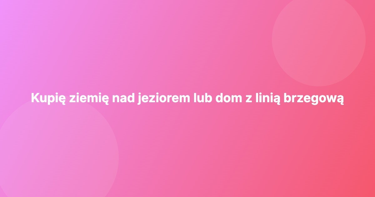 Kupię ziemię nad jeziorem lub dom z linią brzegową